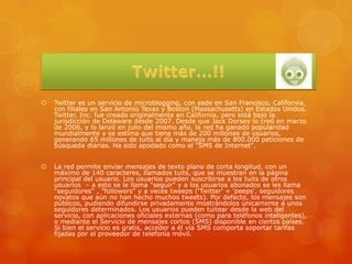    Twitter es un servicio de microblogging, con sede en San Francisco, California,
    con filiales en San Antonio Texas y Boston (Massachusetts) en Estados Unidos.
    Twitter, Inc. fue creado originalmente en California, pero está bajo la
    jurisdicción de Delaware desde 2007. Desde que Jack Dorsey lo creó en marzo
    de 2006, y lo lanzó en julio del mismo año, la red ha ganado popularidad
    mundialmente y se estima que tiene más de 200 millones de usuarios,
    generando 65 millones de tuits al día y maneja más de 800.000 peticiones de
    búsqueda diarias. Ha sido apodado como el "SMS de Internet".


   La red permite enviar mensajes de texto plano de corta longitud, con un
    máximo de 140 caracteres, llamados tuits, que se muestran en la página
    principal del usuario. Los usuarios pueden suscribirse a los tuits de otros
    usuarios – a esto se le llama "seguir" y a los usuarios abonados se les llama
    "seguidores" , "followers" y a veces tweeps ('Twitter' + 'peeps', seguidores
    novatos que aún no han hecho muchos tweets). Por defecto, los mensajes son
    públicos, pudiendo difundirse privadamente mostrándolos únicamente a unos
    seguidores determinados. Los usuarios pueden tuitear desde la web del
    servicio, con aplicaciones oficiales externas (como para teléfonos inteligentes),
    o mediante el Servicio de mensajes cortos (SMS) disponible en ciertos países.
    Si bien el servicio es gratis, acceder a él vía SMS comporta soportar tarifas
    fijadas por el proveedor de telefonía móvil.
 
