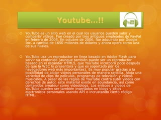  YouTube es un sitio web en el cual los usuarios pueden subir y
  compartir vídeos. Fue creado por tres antiguos empleados de PayPal
  en febrero de 2005. En octubre de 2006, fue adquirido por Google
  Inc. a cambio de 1650 millones de dólares y ahora opera como una
  de sus filiales.


 YouTube usa un reproductor en línea basado en Adobe Flash para
  servir su contenido (aunque también puede ser un reproductor
  basado en el estándar HTML5, que YouTube incorporó poco después
  de que la W3C lo presentara y que es soportado por los
  navegadores web más importantes). Es muy popular gracias a la
  posibilidad de alojar vídeos personales de manera sencilla. Aloja una
  variedad de clips de películas, programas de televisión y vídeos
  musicales. A pesar de las reglas de YouTube contra subir vídeos con
  derechos de autor, este material existe en abundancia, así como
  contenidos amateur como videoblogs. Los enlaces a vídeos de
  YouTube pueden ser también insertados en blogs y sitios
  electrónicos personales usando API o incrustando cierto código
  HTML.
 