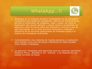  WhatsApp es un software privativo multiplataforma de mensajería
  instantánea para teléfonos inteligentes. Además del envío de texto,
  permite la transmisión de imágenes, video y audio, así como la
  localización del usuario siempre y cuando exista la posibilidad. La
  aplicación utiliza la red de datos del dispositivo móvil en el que se
  esté ejecutando, por lo tanto funciona conectada a Internet a
  diferencia de los servicios tradicionales de mensajes cortos o el
  sistema de mensajería multimedia.


 Contrariamente a las creencias de muchas personas, la aplicación
  para móviles no es una red social a diferencia de redes sociales
  como Twitter o Facebook.


 La aplicación WhatsApp está disponible para los sistemas operativos
  Windows Phone, BlackBerry OS, Android, y los dispositivos que
  utilizan Symbian de Nokia.
 