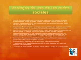    Cercanía: Posibilita no sólo estar en contacto con tus amigos, sino que además puedes
    recuperar aquellos amigos del pasado (Colegio, Universidad, Trabajos anteriores, etc.).
   Compartir: Herramienta muy útil para compartir todo tipo de información (fotos, videos,
    artículos de periódicos, ideas, etc.).
   Conocimiento: Según como sean tus amigos, es muy probables que se generen y compartan
    muchas noticias y videos de interés general que casi siempre te aportan conocimiento.
   Seguimientos: A diferencia de Facebook, decides a quien quieres seguir, teniendo acceso a lo
    que éste publica. En cualquier momento el usuario te puede bloquear si quieres.
   Inmediatez de las noticias: Es más rápido que cualquier medio de comunicación. Por
    ejemplo, conoces antes la existencia de la huelga de controladores por twitter que por
    cualquier periódico on line (que estos a su vez son más rápidos que los telediarios).
   Conocimiento: Se comparte mucha información actual, resultados de investigaciones,
    noticias. Es una gran herramienta para formación.
   Almacenamiento: Posibilidad de crear y compartir tus propios contenidos.
      Seguimiento: Si te gusta alguien en concreto, no tienes problemas para seguir sus
    creaciones o lo que comparte.
     Contador: Al tener contador, te permite valorar el éxito o fracaso de tus publicaciones.
 
