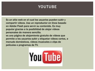YOUTUBE

Es un sitio web en el cual los usuarios pueden subir y
compartir vídeos. Usa un reproductor en línea basado
en Adobe Flash para servir su contenido. Es muy
popular gracias a la posibilidad de alojar vídeos
personales de manera sencilla.
es una página de alojamiento gratuito de vídeos que
permite a los usuarios subir y etiquetar vídeos cortos, a
menudo domésticos, vídeos musicales o clips de
películas o programas de TV.
 