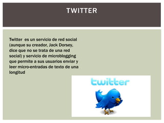 TWITTER


Twitter es un servicio de red social
(aunque su creador, Jack Dorsey,
dice que no se trata de una red
social) y servicio de microblogging
que permite a sus usuarios enviar y
leer micro-entradas de texto de una
longitud
 