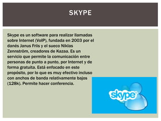 SKYPE

Skype es un software para realizar llamadas
sobre Internet (VoIP), fundada en 2003 por el
danés Janus Friis y el sueco Niklas
Zennström, creadores de Kazaa. Es un
servicio que permite la comunicación entre
personas de punto a punto, por Internet y de
forma gratuita. Está enfocado en este
propósito, por lo que es muy efectivo incluso
con anchos de banda relativamente bajos
(128k). Permite hacer conferencia.
 