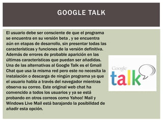 GOOGLE TALK

El usuario debe ser consciente de que el programa
se encuentra en su versión beta , y se encuentra
aún en etapas de desarrollo, sin presentar todas las
características y funciones de la versión definitiva.
Además de errores de probable aparición en las
últimas características que puedan ser añadidas.
Una de las alternativas al Google Talk es el Gmail
Chat que usa la misma red pero este no necesita la
instalación o descarga de ningún programa ya que
el usuario habla a través del navegador mientras
observa su correo. Este original web chat ha
convencido a todos los usuarios y ya se está
probando en otros correos como Yahoo! Mail y
Windows Live Mail está barajando la posibilidad de
añadir esta opción.
 