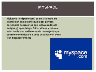 MYSPACE

MySpace (MySpace.com) es un sitio web, de
interacción social constituido por perfiles
personales de usuarios que incluye redes de
amigos, grupos, blogs, fotos, vídeos y música,
además de una red interna de mensajería que
permite comunicarse a unos usuarios con otros
y un buscador interno
 