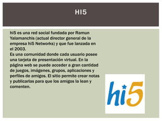 HI5

hi5 es una red social fundada por Ramun
Yalamanchis (actual director general de la
empresa hi5 Networks) y que fue lanzada en
el 2003.
Es una comunidad donde cada usuario posee
una tarjeta de presentación virtual. En la
página web se puede acceder a gran cantidad
de juegos, imágenes, grupos, aplicaciones y
perfiles de amigos. El sitio permite crear notas
y publicarlas para que los amigos la lean y
comenten.
 