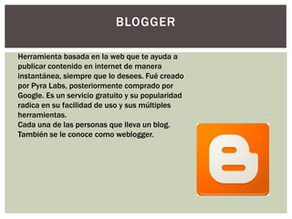 BLOGGER

Herramienta basada en la web que te ayuda a
publicar contenido en internet de manera
instantánea, siempre que lo desees. Fué creado
por Pyra Labs, posteriormente comprado por
Google. Es un servicio gratuito y su popularidad
radica en su facilidad de uso y sus múltiples
herramientas.
Cada una de las personas que lleva un blog.
También se le conoce como weblogger.
 