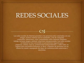 Las redes sociales de Internet permiten a las personas estar conectadas con sus
          amigos, incluso realizar nuevas amistades, a fin de compartir
      contenidos, interactuar, crear comunidades sobre intereses similares:
trabajo, lecturas, juegos, amistad, relaciones interpersonales. Las redes sociales
           en Internet se han convertido en promisorios negocios para
   empresas, artistas, marcas, profesionales independientes y, sobre todo, en
   lugares para encuentros humanos, es decir, conjuntos de personas con un
    interés en común, manejando dos tipos de comunicaciones asíncronas y
                                    sincronías.
 