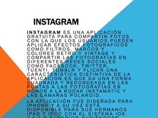 INSTAGRAM
I N S TA G R A M E S U N A A P L I C A C I Ó N
G R AT U I TA PA R A C O M PA R T I R F O T O S
CON LA QUE LOS USUARIOS PUEDEN
APLICAR EFECTOS FOTOGRÁFICOS
C O M O F I LT R O S , M A R C O S Y
C O L O R E S R E T R O Y V I N TA G E Y
C O M PA R T I R L A S F O T O G R A F Í A S E N
DIFERENTES REDES SOCIALES
C O M O FA C E B O O K , T W I T T E R ,
TUENTI, TUMBLR Y FLICKR.UNA
C A R A C T E R Í S T I C A D I S T I N T I VA D E L A
APLICACIÓN ES QUE DA UNA FORMA
CUADRADA Y REDONDEADA EN LAS
P U N TA S A L A S F O T O G R A F Í A S E N
H O N O R A L A K O D A K I N S TA M AT I C Y
LAS CÁMARAS POLAROID.
L A A P L I C A C I Ó N F U E D I S E Ñ A D A PA R A
IPHONE Y A SU VEZ ESTÁ
D I S P O N I B L E PA R A S U S H E R M A N O S
I PA D Y I P O D C O N E L S I S T E M A I O S
 