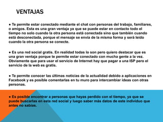 VENTAJAS
● Te permite estar conectado mediante el chat con personas del trabajo, familiares,
o amigos. Esta es una gran ventaja ya que se puede estar en contacto todo el
tiempo no solo cuando la otra persona está conectada sino que también cuando
está desconectada, porque el mensaje se envía de la misma forma y será leído
cuando la otra persona se conecte.

● Es una red social gratis. En realidad todas lo son pero quiero destacar que es
una gran ventaja porque te permite estar conectado con mucha gente a la vez.
Obviamente que para usar el servicio de Internet hay que pagar a una ISP pero el
servicio de la web es gratis.

● Te permite conocer las últimas noticias de la actualidad debido a aplicaciones en
Facebook y es posible comentarlas en tu muro para intercambiar ideas con otras
personas.


● Es posible encontrar a personas que hayas perdido con el tiempo, ya que se
puede buscarlas en esta red social y luego saber más datos de este individuo que
antes no sabías.
 