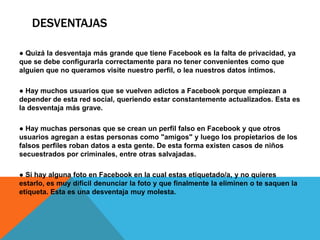DESVENTAJAS

● Quizá la desventaja más grande que tiene Facebook es la falta de privacidad, ya
que se debe configurarla correctamente para no tener convenientes como que
alguien que no queramos visite nuestro perfil, o lea nuestros datos íntimos.

● Hay muchos usuarios que se vuelven adictos a Facebook porque empiezan a
depender de esta red social, queriendo estar constantemente actualizados. Esta es
la desventaja más grave.

● Hay muchas personas que se crean un perfil falso en Facebook y que otros
usuarios agregan a estas personas como "amigos" y luego los propietarios de los
falsos perfiles roban datos a esta gente. De esta forma existen casos de niños
secuestrados por criminales, entre otras salvajadas.

● Si hay alguna foto en Facebook en la cual estas etiquetado/a, y no quieres
estarlo, es muy difícil denunciar la foto y que finalmente la eliminen o te saquen la
etiqueta. Esta es una desventaja muy molesta.
 