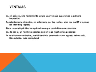 VENTAJAS

Es, en general, una herramienta simple una vez que superamos la primera
    impresión;
Constantemente dinámico, no solamente por los replies, sino por los RT e incluso
   los Trending Topics;
Tiene una multiplicidad de aplicaciones que posibilitan su expansión;
Es, de por sí, un nombre pegadizo con un logo mucho más pegadizo;
Es relativamente editable, posibilitando la personalización a gusto del usuario.
    Más edición, más comodidad
 