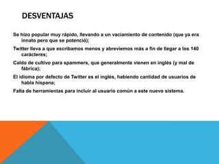 DESVENTAJAS

Se hizo popular muy rápido, llevando a un vaciamiento de contenido (que ya era
   innato pero que se potenció);
Twitter lleva a que escribamos menos y abreviemos más a fin de llegar a los 140
   carácteres;
Caldo de cultivo para spammers, que generalmente vienen en inglés (y mal de
   fábrica);
El idioma por defecto de Twitter es el inglés, habiendo cantidad de usuarios de
    habla hispana;
Falta de herramientas para incluir al usuario común a este nuevo sistema.
 