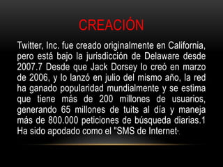 CREACIÓN
Twitter, Inc. fue creado originalmente en California,
pero está bajo la jurisdicción de Delaware desde
2007.7 Desde que Jack Dorsey lo creó en marzo
de 2006, y lo lanzó en julio del mismo año, la red
ha ganado popularidad mundialmente y se estima
que tiene más de 200 millones de usuarios,
generando 65 millones de tuits al día y maneja
más de 800.000 peticiones de búsqueda diarias.1
Ha sido apodado como el "SMS de Internet".
 