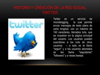 HISTORIA Y CREACIÓN DE LA RED SOCIAL
              TWITTER
                   Twitter es un servicio de
                   microblogging,      la cual permite
                   enviar mensajes de texto plano de
                   corta longitud, con un máximo de
                   140 caracteres, llamados tuits, que
                   se muestran en la página principal
                   del usuario. Los usuarios pueden
                   suscribirse a los tuits de otros
                   usuarios – a esto se le llama
                   "seguir" y a los usuarios abonados
                   se     les     llama     "seguidores"
                   "followers" y a veces tweeps
 