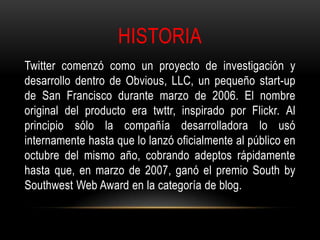 HISTORIA
Twitter comenzó como un proyecto de investigación y
desarrollo dentro de Obvious, LLC, un pequeño start-up
de San Francisco durante marzo de 2006. El nombre
original del producto era twttr, inspirado por Flickr. Al
principio sólo la compañía desarrolladora lo usó
internamente hasta que lo lanzó oficialmente al público en
octubre del mismo año, cobrando adeptos rápidamente
hasta que, en marzo de 2007, ganó el premio South by
Southwest Web Award en la categoría de blog.
 