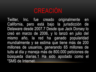 CREACIÓN
Twitter, Inc. fue creado originalmente en
California, pero está bajo la jurisdicción de
Delaware desde 2007.7 Desde que Jack Dorsey lo
creó en marzo de 2006, y lo lanzó en julio del
mismo año, la red ha ganado popularidad
mundialmente y se estima que tiene más de 200
millones de usuarios, generando 65 millones de
tuits al día y maneja más de 800.000 peticiones de
búsqueda diarias.1 Ha sido apodado como el
"SMS de Internet".
 