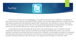 Twitter


    Twitter es un servicio de microblogging, con sede en San Francisco, California, con filiales en
San Antonio Texas y Boston en Estados Unidos. Twitter, fue creado originalmente en California, pero
está bajo la jurisdicción de Delaware desde 2007. Desde que Jack Dorsey lo creó en marzo de
2006, y lo lanzó en julio del mismo año, la red ha ganado popularidad mundialmente y se estima
que tiene más de 200 millones de usuarios, generando 65 millones de tweets al día.
    La red permite enviar mensajes de texto plano de corta longitud, con un máximo de 140
caracteres, llamados tweets, que se muestran en la página principal del usuario. Los usuarios
pueden suscribirse a los tweets de otros usuarios.Por lo regular, los mensajes son públicos, pudiendo
difundirse privadamente mostrándolos únicamente a unos seguidores determinados. Los usuarios
pueden tweetear desde la web del servicio, con aplicaciones oficiales o mediante SMS.
 