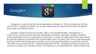 Google+


     Google es un servicio de red social operado por Google Inc. El servicio lanzado el 28 de
junio de 2011, basado en HTML5. Los usuarios tienen que ser mayores de 18 años de edad,2
para crear sus propias cuentas.

     Google+ integra los servicios sociales, tales como Google Perfiles y Google Buzz, e
introduce los nuevos servicios Círculos, Quedadas, Intereses y Mensajes. Google+ también
estará disponible como una aplicación de escritorio y como una aplicación móvil, pero sólo en
los sistemas operativos Android e iOS. Fuentes tales como The New York Times lo han declarado
el mayor intento de Google para competir con la red social Facebook, la cual tenía más de
750 millones de usuarios en 2011. El 20 de septiembre de 2011, Google permitió la creación de
cuentas a usuarios con más de 18 años, con mejoras en sus extensiones de videoconferencias.
 