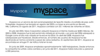 Myspace

      Myspace es un servicio de red social propiedad de Specific Media y la estrella de pop Justin
Timberlake. Myspace fue lanzado en agosto del 2003 y su base se encuentra en Beverly
Hills, California. En agosto de 2011, Myspace contaba con 33.1 millones de visitantes en EEUU.

    En julio del 2005, News Corporation adquirió Myspace e Intermix media por $580 millones. De
2005 a 2008, Myspace fue la red social más visitada en el mundo, y en junio del 2006 sobrepasó a
Google como el sitio más visitado en la red en los EEUU. En abril del 2008, Myspace fue
sobrepasado por Facebook. Desde entonces, el número de usuarios de Myspace ha ido
declinando en forma constante a pesar de varios rediseños. En septiembre del 2011, Myspace se
encontraba en el lugar 91 de tráfico total en la red.

    En junio de 2009, Myspace empleaba aproximadamente 1600 trabajadores. Desde entonces
la compañía ha sufrido varios cambios y en junio del 2011, Myspace había reducido su personal
a 200 personas.
 