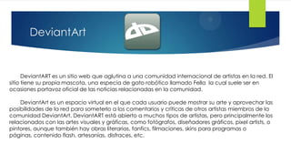 DeviantArt


      DeviantART es un sitio web que aglutina a una comunidad internacional de artistas en la red. El
sitio tiene su propia mascota, una especia de gato robótico llamado Fella la cual suele ser en
ocasiones portavoz oficial de las noticias relacionadas en la comunidad.

    DeviantArt es un espacio virtual en el que cada usuario puede mostrar su arte y aprovechar las
posibilidades de la red para someterlo a los comentarios y críticas de otros artistas miembros de la
comunidad DeviantArt. DeviantART está abierto a muchos tipos de artistas, pero principalmente los
relacionados con las artes visuales y gráficas, como fotógrafos, diseñadores gráficos, pixel artists, o
pintores, aunque también hay obras literarias, fanfics, filmaciones, skins para programas o
páginas, contenido flash, artesanías, disfraces, etc.
 