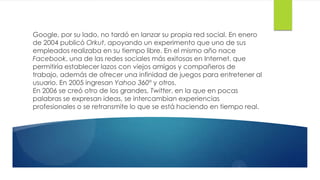 Google, por su lado, no tardó en lanzar su propia red social. En enero
de 2004 publicó Orkut, apoyando un experimento que uno de sus
empleados realizaba en su tiempo libre. En el mismo año nace
Facebook, una de las redes sociales más exitosas en Internet, que
permitiría establecer lazos con viejos amigos y compañeros de
trabajo, además de ofrecer una infinidad de juegos para entretener al
usuario. En 2005 ingresan Yahoo 360º y otros.
En 2006 se creó otro de los grandes, Twitter, en la que en pocas
palabras se expresan ideas, se intercambian experiencias
profesionales o se retransmite lo que se está haciendo en tiempo real.
 
