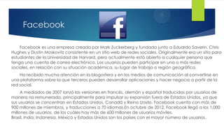 Facebook

    Facebook es una empresa creada por Mark Zuckerberg y fundada junto a Eduardo Saverin, Chris
Hughes y Dustin Moskovitz consistente en un sitio web de redes sociales. Originalmente era un sitio para
estudiantes de la Universidad de Harvard, pero actualmente está abierto a cualquier persona que
tenga una cuenta de correo electrónico. Los usuarios pueden participar en una o más redes
sociales, en relación con su situación académica, su lugar de trabajo o región geográfica.
    Ha recibido mucha atención en la blogosfera y en los medios de comunicación al convertirse en
una plataforma sobre la que terceros pueden desarrollar aplicaciones y hacer negocio a partir de la
red social.
     A mediados de 2007 lanzó las versiones en francés, alemán y español traducidas por usuarios de
manera no remunerada, principalmente para impulsar su expansión fuera de Estados Unidos, ya que
sus usuarios se concentran en Estados Unidos, Canadá y Reino Unido. Facebook cuenta con más de
900 millones de miembros, y traducciones a 70 idiomas.En octubre de 2012, Facebook llegó a los 1,000
millones de usuarios, de los cuáles hay más de 600 millones de usuarios móviles.
Brasil, India, Indonesia, México y Estados Unidos son los países con el mayor número de usuarios.
 