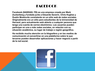 FACEBOOK
Facebook (NASDAQ: FB) es una empresa creada por Mark
Zuckerberg y fundada junto a Eduardo Saverin, Chris Hughes y
Dustin Moskovitz consistente en un sitio web de redes sociales.
Originalmente era un sitio para estudiantes de la Universidad de
Harvard, pero actualmente está abierto a cualquier persona que
tenga una cuenta de correo electrónico. Los usuarios pueden
participar en una o más redes sociales, en relación con su
situación académica, su lugar de trabajo o región geográfica.
Ha recibido mucha atención en la blogosfera y en los medios de
comunicación al convertirse en una plataforma sobre la que
terceros pueden desarrollar aplicaciones y hacer negocio a partir
de la red social.
 