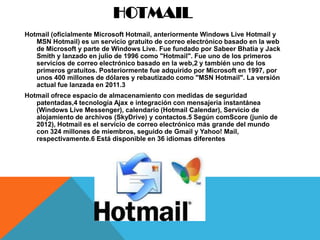 HOTMAIL
Hotmail (oficialmente Microsoft Hotmail, anteriormente Windows Live Hotmail y
   MSN Hotmail) es un servicio gratuito de correo electrónico basado en la web
   de Microsoft y parte de Windows Live. Fue fundado por Sabeer Bhatia y Jack
   Smith y lanzado en julio de 1996 como "Hotmail". Fue uno de los primeros
   servicios de correo electrónico basado en la web,2 y también uno de los
   primeros gratuitos. Posteriormente fue adquirido por Microsoft en 1997, por
   unos 400 millones de dólares y rebautizado como "MSN Hotmail". La versión
   actual fue lanzada en 2011.3
Hotmail ofrece espacio de almacenamiento con medidas de seguridad
   patentadas,4 tecnología Ajax e integración con mensajería instantánea
   (Windows Live Messenger), calendario (Hotmail Calendar), Servicio de
   alojamiento de archivos (SkyDrive) y contactos.5 Según comScore (junio de
   2012), Hotmail es el servicio de correo electrónico más grande del mundo
   con 324 millones de miembros, seguido de Gmail y Yahoo! Mail,
   respectivamente.6 Está disponible en 36 idiomas diferentes
 