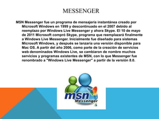 MESSENGER
MSN Messenger fue un programa de mensajería instantánea creado por
  Microsoft Windows en 1999 y descontinuado en el 2007 debido al
  reemplazo por Windows Live Messenger y ahora Skype. El 10 de mayo
  de 2011 Microsoft compró Skype, programa que reemplazará finalmente
  a Windows Live Messenger. Inicialmente fue diseñado para sistemas
  Microsoft Windows, y después se lanzaría una versión disponible para
  Mac OS. A partir del año 2006, como parte de la creación de servicios
  web denominados Windows Live, se cambiaron de nombre muchos
  servicios y programas existentes de MSN, con lo que Messenger fue
  renombrado a "Windows Live Messenger" a partir de la versión 8.0.
 