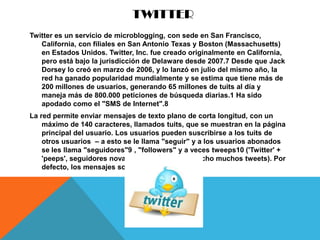 TWITTER
Twitter es un servicio de microblogging, con sede en San Francisco,
   California, con filiales en San Antonio Texas y Boston (Massachusetts)
   en Estados Unidos. Twitter, Inc. fue creado originalmente en California,
   pero está bajo la jurisdicción de Delaware desde 2007.7 Desde que Jack
   Dorsey lo creó en marzo de 2006, y lo lanzó en julio del mismo año, la
   red ha ganado popularidad mundialmente y se estima que tiene más de
   200 millones de usuarios, generando 65 millones de tuits al día y
   maneja más de 800.000 peticiones de búsqueda diarias.1 Ha sido
   apodado como el "SMS de Internet".8
La red permite enviar mensajes de texto plano de corta longitud, con un
    máximo de 140 caracteres, llamados tuits, que se muestran en la página
    principal del usuario. Los usuarios pueden suscribirse a los tuits de
    otros usuarios – a esto se le llama "seguir" y a los usuarios abonados
    se les llama "seguidores"9 , "followers" y a veces tweeps10 ('Twitter' +
    'peeps', seguidores novatos que aún no han hecho muchos tweets). Por
    defecto, los mensajes son públicos
 