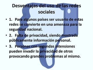 Desventajas del uso de las redes
              sociales
• 1. Para algunos países ser usuario de estas
  redes se convierte en una amenaza para la
  seguridad nacional.
• 2. Falta de privacidad, siendo mostrada
  públicamente información personal.
• 3. Personas con segundas intensiones
  pueden invadir la privacidad de otros
  provocando grandes problemas al mismo.
 