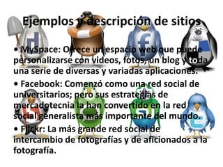 Ejemplos y descripción de sitios
• MySpace: Ofrece un espacio web que puede
personalizarse con videos, fotos, un blog y toda
una serie de diversas y variadas aplicaciones.
• Facebook: Comenzó como una red social de
universitarios; pero sus estrategias de
mercadotecnia la han convertido en la red
social generalista más importante del mundo.
• Flickr: La más grande red social de
intercambio de fotografías y de aficionados a la
fotografía.
 