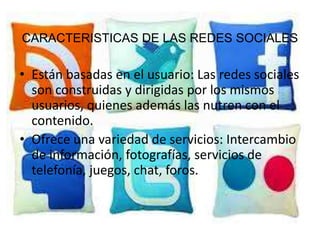 Características de LAS REDES SOCIALES
CARACTERISTICAS DE las redes sociales

• Están basadas en el usuario: Las redes sociales
  son construidas y dirigidas por los mismos
  usuarios, quienes además las nutren con el
  contenido.
• Ofrece una variedad de servicios: Intercambio
  de información, fotografías, servicios de
  telefonía, juegos, chat, foros.
 