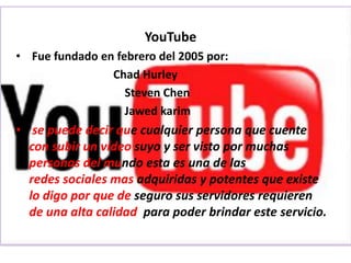 YouTube
• Fue fundado en febrero del 2005 por:
                Chad Hurley
                   Steven Chen
                   Jawed karim
• se puede decir que cualquier persona que cuente
  con subir un vídeo suyo y ser visto por muchas
  personas del mundo esta es una de las
  redes sociales mas adquiridas y potentes que existe
  lo digo por que de seguro sus servidores requieren
  de una alta calidad para poder brindar este servicio.
 