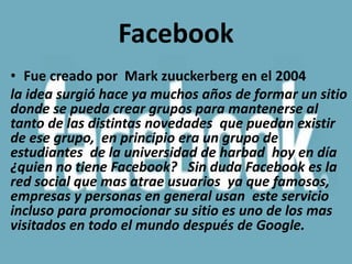 Facebook
• Fue creado por Mark zuuckerberg en el 2004
la idea surgió hace ya muchos años de formar un sitio
donde se pueda crear grupos para mantenerse al
tanto de las distintas novedades que puedan existir
de ese grupo, en principio era un grupo de
estudiantes de la universidad de harbad hoy en día
¿quien no tiene Facebook? Sin duda Facebook es la
red social que mas atrae usuarios ya que famosos,
empresas y personas en general usan este servicio
incluso para promocionar su sitio es uno de los mas
visitados en todo el mundo después de Google.
 