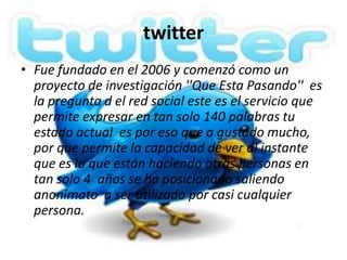 twitter
• Fue fundado en el 2006 y comenzó como un
  proyecto de investigación ''Que Esta Pasando'' es
  la pregunta d el red social este es el servicio que
  permite expresar en tan solo 140 palabras tu
  estado actual es por eso que a gustado mucho,
  por que permite la capacidad de ver al instante
  que es lo que están haciendo otras personas en
  tan solo 4 años se ha posicionado saliendo
  anonimato a ser utilizado por casi cualquier
  persona.
 