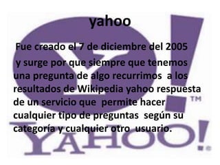 yahoo
 Fue creado el 7 de diciembre del 2005
 y surge por que siempre que tenemos
una pregunta de algo recurrimos a los
resultados de Wikipedia yahoo respuesta
de un servicio que permite hacer
cualquier tipo de preguntas según su
categoría y cualquier otro usuario.
 