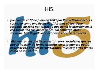 Hi5
• fue creado el 27 de junio de 2003 por Ramu Yalamanchi es
  conocido como uno de los 40 sitios mas vistos tiene
  respaldo de zona net Works lo que llama la atención en la
  red social son sus aplicaciones sin embargo otros
  servicios han llegado a opacar esta enorme red social .

• Algo en común que tienen estas redes sociales es que se
  puede inscribir de forma gratuita de esta manera podrá
  expresar con perfiles personalizados música y otras tantas
  como pasar el rato.
 