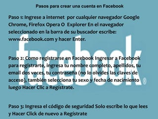Pasos para crear una cuenta en Facebook

Paso 1: Ingrese a internet por cualquier navegador Google
Chrome, Firefox Opera O Explorer En el navegador
seleccionado en la barra de su buscador escribe:
www.facebook.com y hacer Enter.


Paso 2: Como registrarse en Facebook Ingresar a Facebook
para registrarte, ingresa tu nombre completo, apellidos, tu
email dos veces, tu contraseña (no lo olvides las claves de
acceso), también selecciona tu sexo y fecha de nacimiento
luego Hacer Clic a Regístrate.


Paso 3: Ingresa el código de seguridad Solo escribe lo que lees
y Hacer Click de nuevo a Regístrate
 