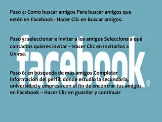 Paso 4: Como buscar amigos Para buscar amigos que
estén en Facebook - Hacer Clic en Buscar amigos.


Paso 5: seleccionar e invitar a los amigos Selecciona a qué
contactos quieres invitar – Hacer Clic en Invitarlos a
Unirse.


Paso 6: en búsqueda de más amigos Completar
información del perfil: donde estudio la secundaria,
universidad y empresa con el fin de encontrar tus amigos
en Facebook – Hacer Clic en guardar y continuar
 