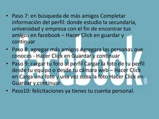 • Paso 7: en búsqueda de más amigos Completar
  información del perfil: donde estudio la secundaria,
  universidad y empresa con el fin de encontrar tus
  amigos en facebook – Hacer Click en guardar y
  continuar
• Paso 8: agregar más amigos Agregara las personas que
  conoces - Hacer Click en Guardar y continuar
• Paso 9: cargar tu foto al perfil Cargar la foto de tu perfil
  desde tu equipo o desde tu cámara web – Hacer Click
  en Carga una foto y una vez suba la foto Hacer Click en
  Guardar y continuar
• Paso10: felicitaciones ya tienes tu cuenta personal.
 