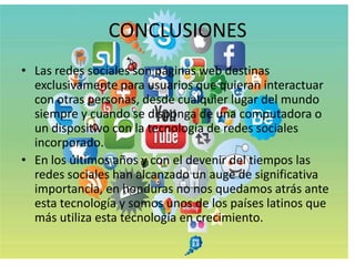 CONCLUSIONES
• Las redes sociales son páginas web destinas
  exclusivamente para usuarios que quieran interactuar
  con otras personas, desde cualquier lugar del mundo
  siempre y cuando se disponga de una computadora o
  un dispositivo con la tecnología de redes sociales
  incorporado.
• En los últimos años y con el devenir del tiempos las
  redes sociales han alcanzado un auge de significativa
  importancia, en honduras no nos quedamos atrás ante
  esta tecnología y somos unos de los países latinos que
  más utiliza esta tecnología en crecimiento.
 