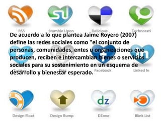 De acuerdo a lo que plantea Jaime Royero (2007)
define las redes sociales como "el conjunto de
personas, comunidades, entes u organizaciones que
producen, reciben e intercambian bienes o servicios
sociales para su sostenimiento en un esquema de
desarrollo y bienestar esperado.
 
