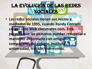La evolución de las redes
           sociales
• Las redes sociales tienen sus inicios a
  mediados de 1995, cuando Randy Conrads
  crea el sitio Web classmates.com. Ésta
  permite que las personas puedan recuperar o
  mantener el contacto con antiguos
  compañeros del colegio, instituto,
  universidad, trabajo, entre otros.
 