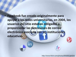 • Facebook fue creado originalmente para
  apoyar a las redes universitarias, en 2004, los
  usuarios del sitio estaban obligados a
  proporcionar las direcciones de correo
  electrónico asociada con las instituciones
  educativas.
 