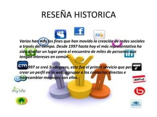 RESEÑA HISTORICA

Varios han sido los fines que han movido la creación de redes sociales
a través del tiempo. Desde 1997 hasta hoy el más representativo ha
sido diseñar un lugar para el encuentro de miles de personas que
tengan intereses en común.

 En 1997 se creó Sixdegrees, este fue el primer servicio que permitió
crear un perfil en la web, agrupar a los contactos directos e
intercambiar mensajes con ellos.
 