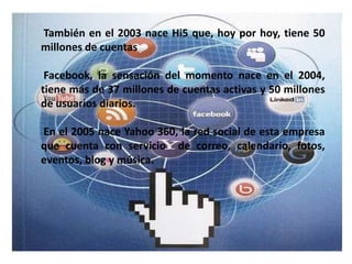También en el 2003 nace Hi5 que, hoy por hoy, tiene 50
millones de cuentas

 Facebook, la sensación del momento nace en el 2004,
tiene más de 37 millones de cuentas activas y 50 millones
de usuarios diarios.

En el 2005 nace Yahoo 360, la red social de esta empresa
que cuenta con servicio de correo, calendario, fotos,
eventos, blog y música.
 
