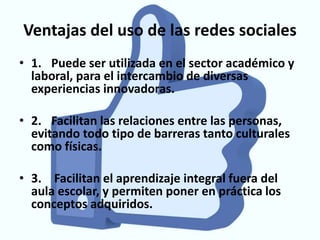 Ventajas del uso de las redes sociales
• 1. Puede ser utilizada en el sector académico y
  laboral, para el intercambio de diversas
  experiencias innovadoras.

• 2. Facilitan las relaciones entre las personas,
  evitando todo tipo de barreras tanto culturales
  como físicas.

• 3. Facilitan el aprendizaje integral fuera del
  aula escolar, y permiten poner en práctica los
  conceptos adquiridos.
 