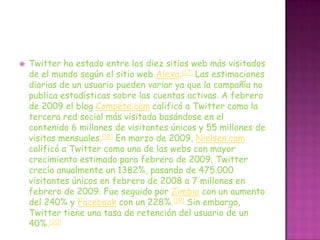    Twitter ha estado entre los diez sitios web más visitados
    de el mundo según el sitio web Alexa.[17] Las estimaciones
    diarias de un usuario pueden variar ya que la compañía no
    publica estadísticas sobre las cuentas activas. A febrero
    de 2009 el blog Compete.com calificó a Twitter como la
    tercera red social más visitada basándose en el
    contenido 6 millones de visitantes únicos y 55 millones de
    visitas mensuales.[18] En marzo de 2009, Nielsen.com
    calificó a Twitter como una de las webs con mayor
    crecimiento estimado para febrero de 2009. Twitter
    crecía anualmente un 1382%, pasando de 475.000
    visitantes únicos en febrero de 2008 a 7 millones en
    febrero de 2009. Fue seguido por Zimbio con un aumento
    del 240% y Facebook con un 228%.[19] Sin embargo,
    Twitter tiene una tasa de retención del usuario de un
    40%.[20]
 
